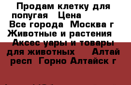 Продам клетку для попугая › Цена ­ 3 000 - Все города, Москва г. Животные и растения » Аксесcуары и товары для животных   . Алтай респ.,Горно-Алтайск г.